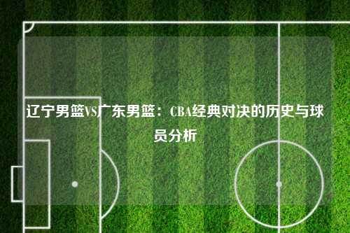 辽宁男篮VS广东男篮：CBA经典对决的历史与球员分析