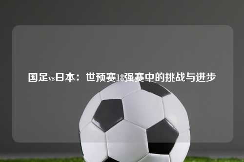 国足vs日本：世预赛18强赛中的挑战与进步