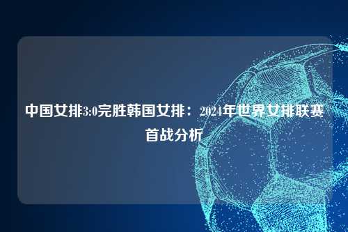中国女排3:0完胜韩国女排：2024年世界女排联赛首战分析