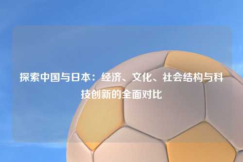 探索中国与日本：经济、文化、社会结构与科技创新的全面对比