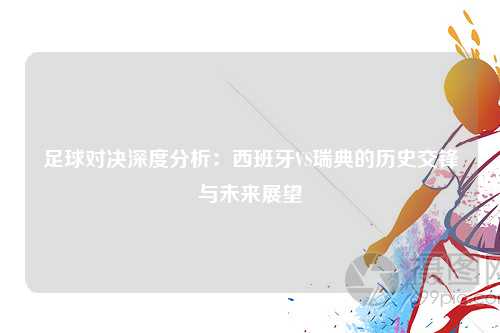 足球对决深度分析：西班牙VS瑞典的历史交锋与未来展望