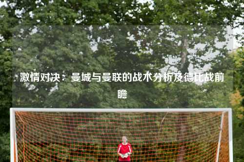激情对决：曼城与曼联的战术分析及德比战前瞻