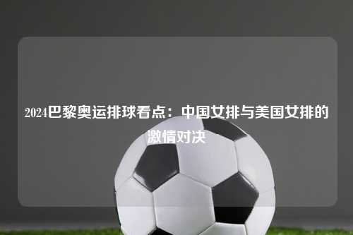 2024巴黎奥运排球看点：中国女排与美国女排的激情对决