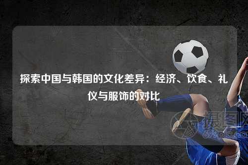 探索中国与韩国的文化差异：经济、饮食、礼仪与服饰的对比