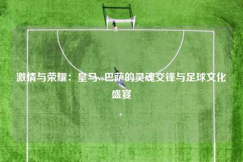 激情与荣耀：皇马vs巴萨的灵魂交锋与足球文化盛宴
