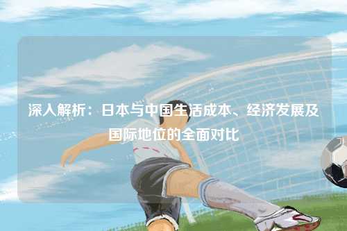 深入解析：日本与中国生活成本、经济发展及国际地位的全面对比