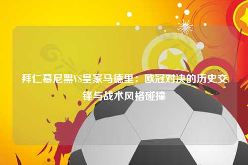 拜仁慕尼黑VS皇家马德里：欧冠对决的历史交锋与战术风格碰撞