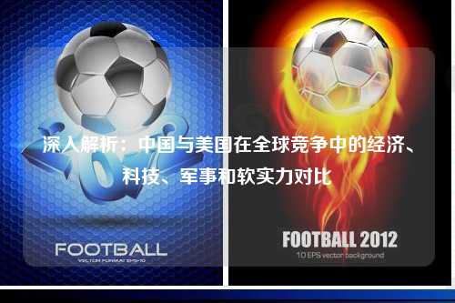 深入解析：中国与美国在全球竞争中的经济、科技、军事和软实力对比