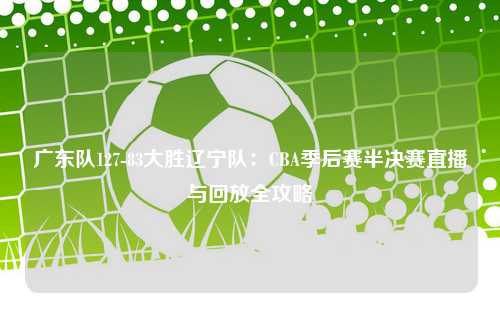 广东队127-83大胜辽宁队：CBA季后赛半决赛直播与回放全攻略