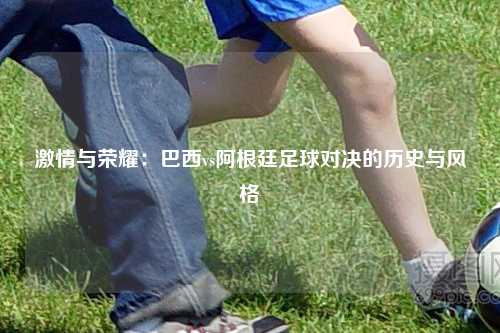 激情与荣耀：巴西vs阿根廷足球对决的历史与风格