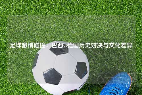 足球激情碰撞：巴西vs德国历史对决与文化差异