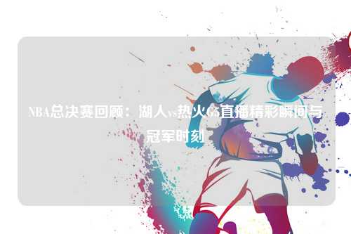 NBA总决赛回顾：湖人vs热火G5直播精彩瞬间与冠军时刻