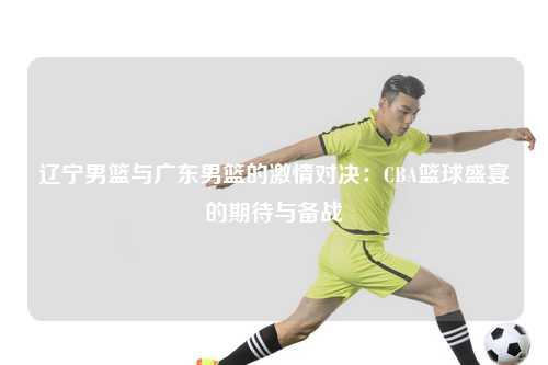 辽宁男篮与广东男篮的激情对决：CBA篮球盛宴的期待与备战