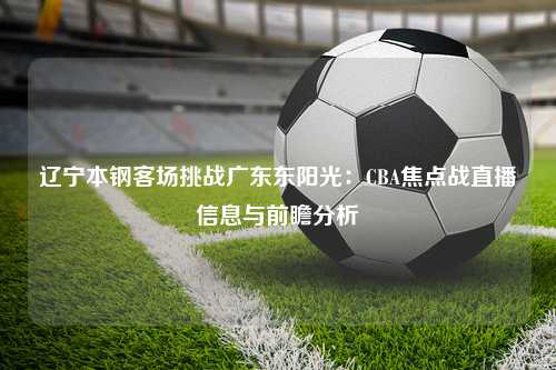 辽宁本钢客场挑战广东东阳光：CBA焦点战直播信息与前瞻分析