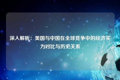 深入解析：美国与中国在全球竞争中的经济实力对比与历史关系
