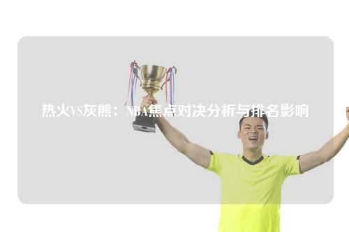 热火VS灰熊：NBA焦点对决分析与排名影响