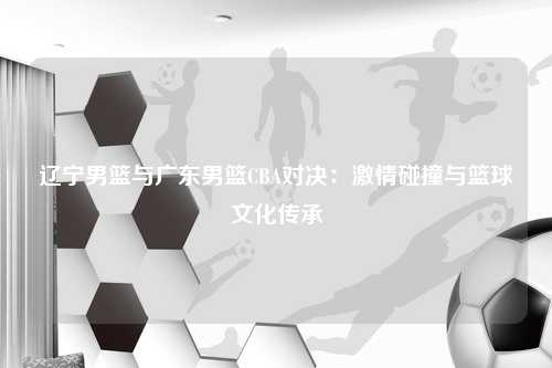 辽宁男篮与广东男篮CBA对决：激情碰撞与篮球文化传承