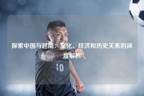 探索中国与越南：文化、经济和历史关系的深度解析
