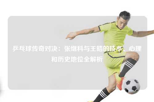 乒乓球传奇对决：张继科与王皓的技术、心理和历史地位全解析