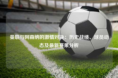 曼联与阿森纳的激情对决：历史战绩、球员动态及最新赛果分析