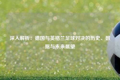 深入解析：德国与英格兰足球对决的历史、数据与未来展望