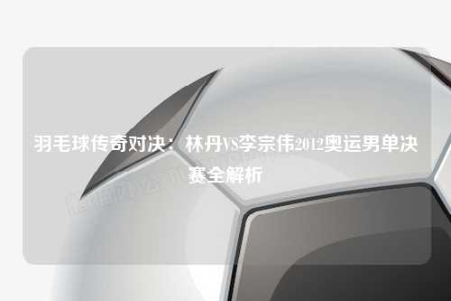 羽毛球传奇对决：林丹VS李宗伟2012奥运男单决赛全解析