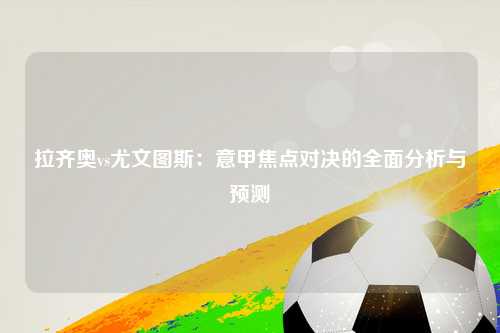 拉齐奥vs尤文图斯：意甲焦点对决的全面分析与预测