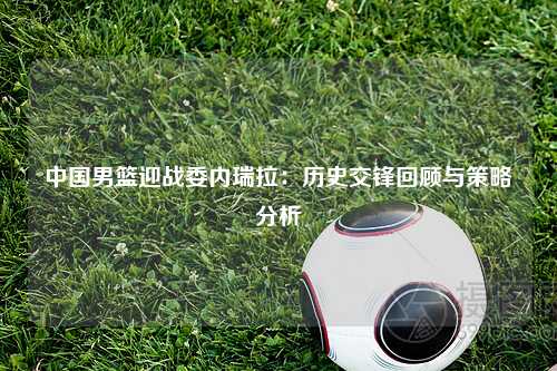 中国男篮迎战委内瑞拉：历史交锋回顾与策略分析
