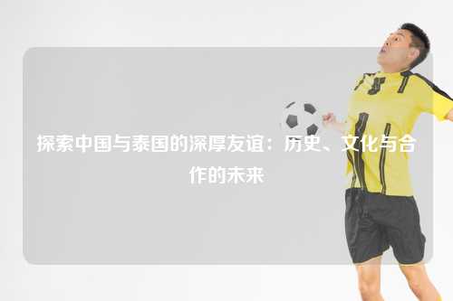 探索中国与泰国的深厚友谊：历史、文化与合作的未来