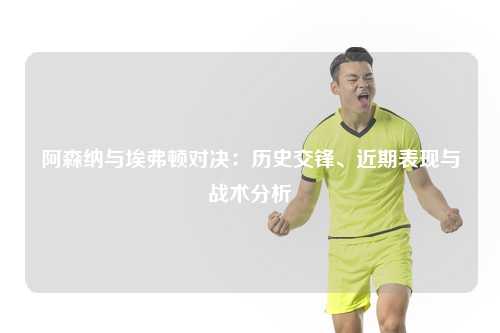 阿森纳与埃弗顿对决：历史交锋、近期表现与战术分析