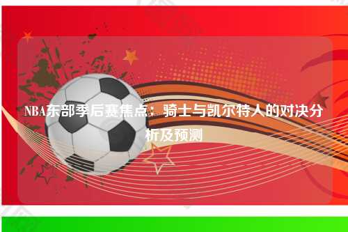 NBA东部季后赛焦点：骑士与凯尔特人的对决分析及预测