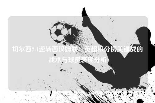 切尔西2-1逆转西汉姆联：英超积分榜关键战的战术与球员表现分析