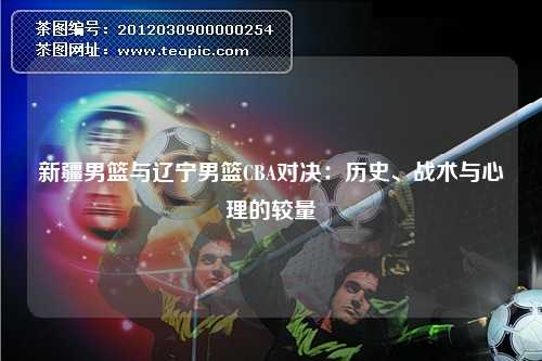 新疆男篮与辽宁男篮CBA对决：历史、战术与心理的较量