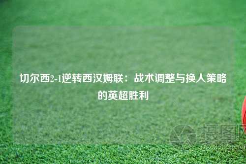 切尔西2-1逆转西汉姆联：战术调整与换人策略的英超胜利