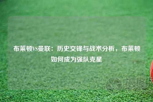 布莱顿VS曼联：历史交锋与战术分析，布莱顿如何成为强队克星