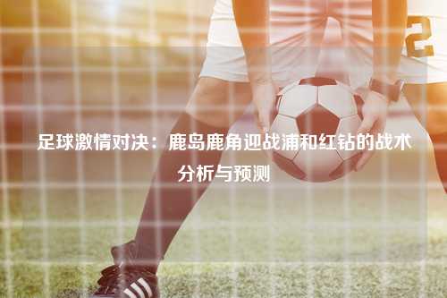 足球激情对决：鹿岛鹿角迎战浦和红钻的战术分析与预测