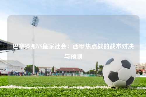 巴塞罗那VS皇家社会：西甲焦点战的战术对决与预测