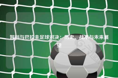 智利与巴拉圭足球对决：历史、战术与未来展望