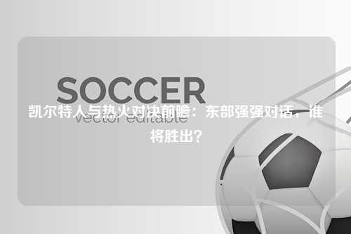 凯尔特人与热火对决前瞻：东部强强对话，谁将胜出？