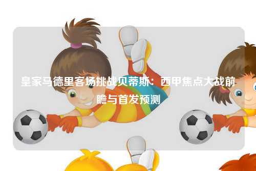 皇家马德里客场挑战贝蒂斯：西甲焦点大战前瞻与首发预测