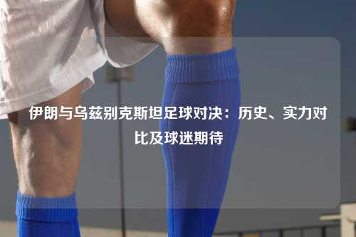 伊朗与乌兹别克斯坦足球对决：历史、实力对比及球迷期待