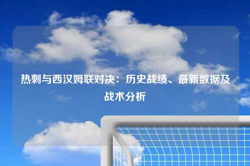 热刺与西汉姆联对决：历史战绩、最新数据及战术分析