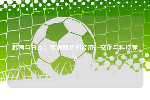 韩国与日本：亚洲双星的经济、文化与科技竞争