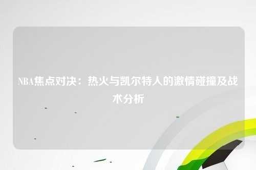 NBA焦点对决：热火与凯尔特人的激情碰撞及战术分析