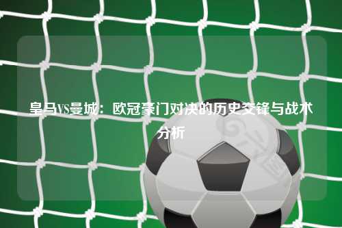 皇马VS曼城：欧冠豪门对决的历史交锋与战术分析
