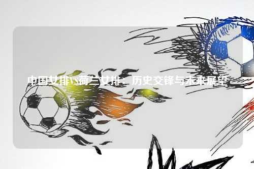 中国女排VS荷兰女排：历史交锋与未来展望