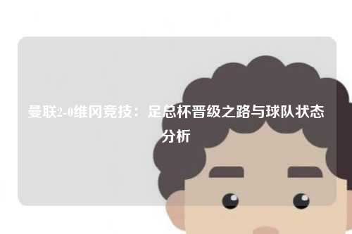 曼联2-0维冈竞技：足总杯晋级之路与球队状态分析