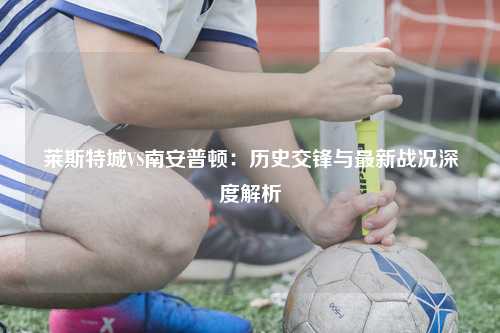 莱斯特城VS南安普顿：历史交锋与最新战况深度解析