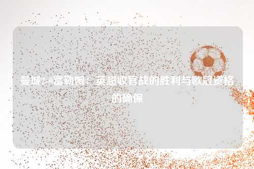 曼城2-0富勒姆：英超收官战的胜利与欧冠资格的确保
