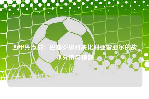 西甲焦点战：巴塞罗那对决比利亚雷亚尔的战术分析与预测